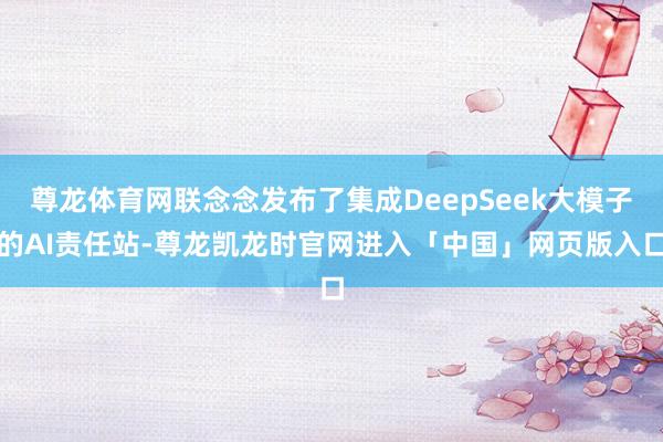 尊龙体育网联念念发布了集成DeepSeek大模子的AI责任站-尊龙凯龙时官网进入「中国」网页版入口