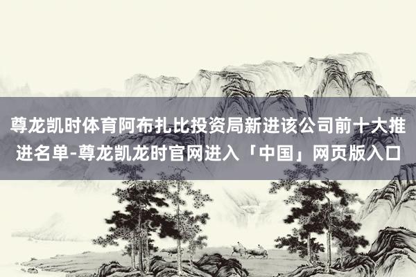 尊龙凯时体育阿布扎比投资局新进该公司前十大推进名单-尊龙凯龙时官网进入「中国」网页版入口