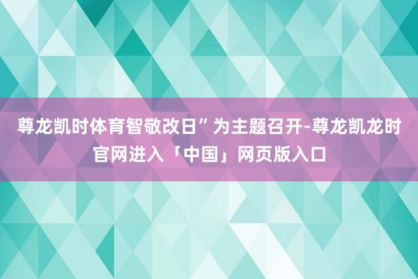 尊龙凯时体育智敬改日”为主题召开-尊龙凯龙时官网进入「中国」网页版入口