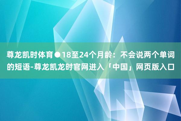 尊龙凯时体育●18至24个月龄：不会说两个单词的短语-尊龙凯龙时官网进入「中国」网页版入口