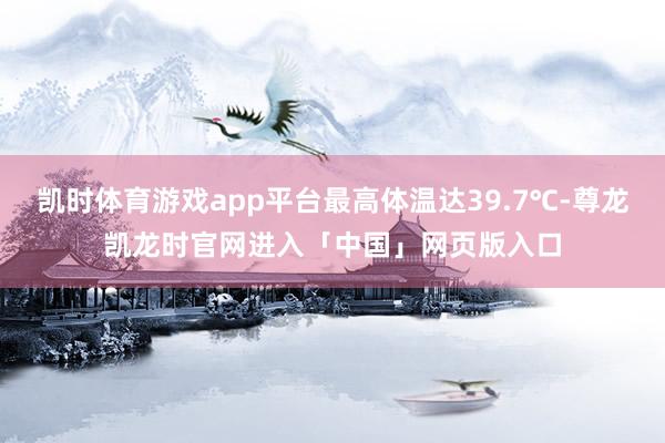 凯时体育游戏app平台最高体温达39.7℃-尊龙凯龙时官网进入「中国」网页版入口