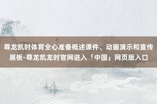 尊龙凯时体育全心准备概述课件、动画演示和宣传展板-尊龙凯龙时官网进入「中国」网页版入口