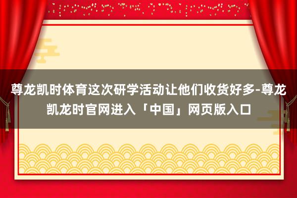 尊龙凯时体育这次研学活动让他们收货好多-尊龙凯龙时官网进入「中国」网页版入口