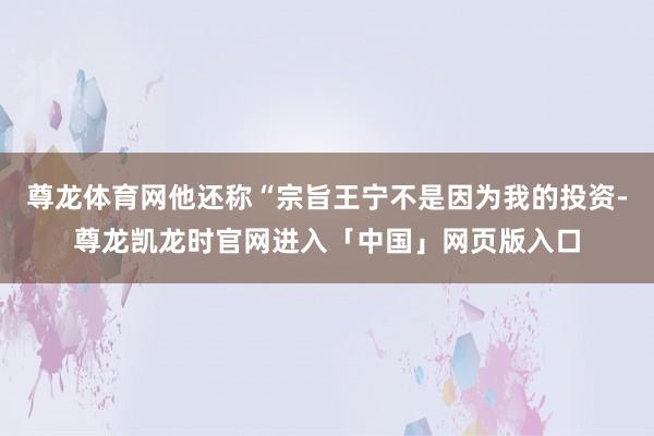 尊龙体育网他还称“宗旨王宁不是因为我的投资-尊龙凯龙时官网进入「中国」网页版入口