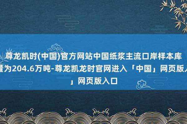 尊龙凯时(中国)官方网站中国纸浆主流口岸样本库存量为204.6万吨-尊龙凯龙时官网进入「中国」网页版入口