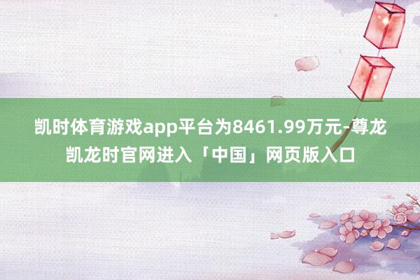 凯时体育游戏app平台为8461.99万元-尊龙凯龙时官网进入「中国」网页版入口