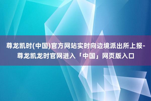 尊龙凯时(中国)官方网站实时向边境派出所上报-尊龙凯龙时官网进入「中国」网页版入口