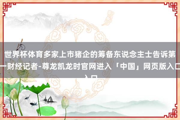 世界杯体育多家上市猪企的筹备东说念主士告诉第一财经记者-尊龙凯龙时官网进入「中国」网页版入口
