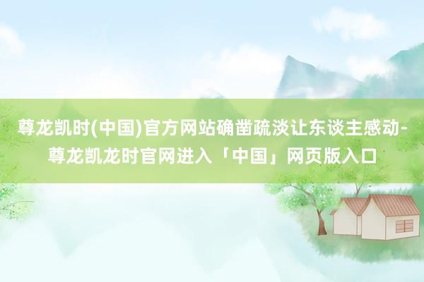 尊龙凯时(中国)官方网站确凿疏淡让东谈主感动-尊龙凯龙时官网进入「中国」网页版入口