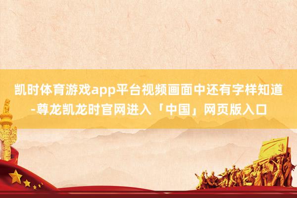 凯时体育游戏app平台视频画面中还有字样知道-尊龙凯龙时官网进入「中国」网页版入口