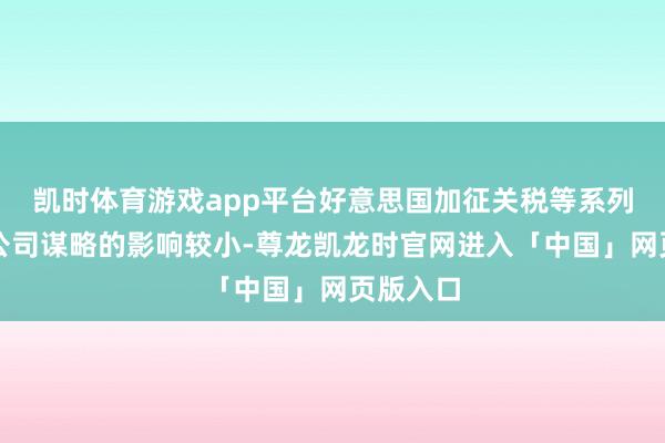 凯时体育游戏app平台好意思国加征关税等系列事件对公司谋略的影响较小-尊龙凯龙时官网进入「中国」网页版入口