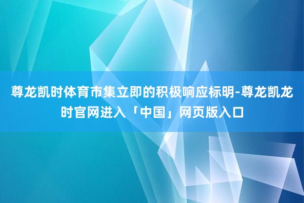 尊龙凯时体育市集立即的积极响应标明-尊龙凯龙时官网进入「中国」网页版入口