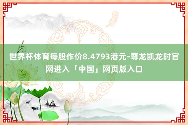 世界杯体育每股作价8.4793港元-尊龙凯龙时官网进入「中国」网页版入口
