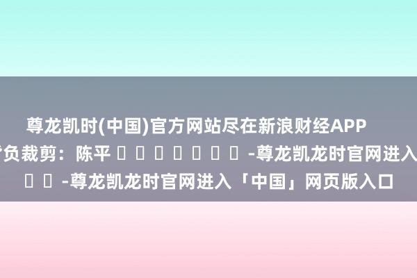 尊龙凯时(中国)官方网站尽在新浪财经APP 背负裁剪:陈平 -尊龙凯龙时官网进入「中国」网页版入口