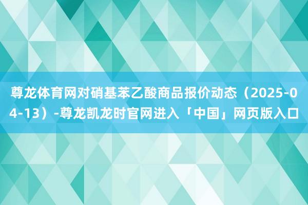 尊龙体育网对硝基苯乙酸商品报价动态（2025-04-13）-尊龙凯龙时官网进入「中国」网页版入口