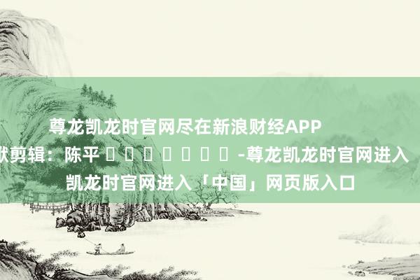 尊龙凯龙时官网尽在新浪财经APP            						包袱剪辑：陈平 							-尊龙凯龙时官网进入「中国」网页版入口
