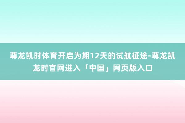 尊龙凯时体育开启为期12天的试航征途-尊龙凯龙时官网进入「中国」网页版入口