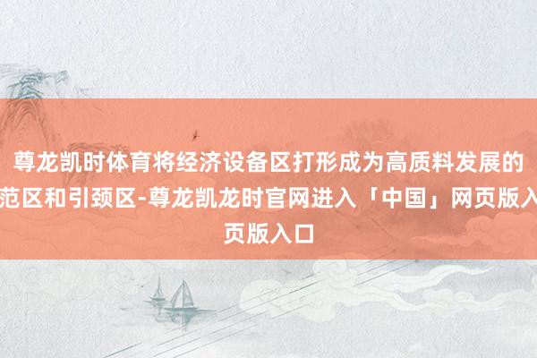 尊龙凯时体育将经济设备区打形成为高质料发展的示范区和引颈区-尊龙凯龙时官网进入「中国」网页版入口
