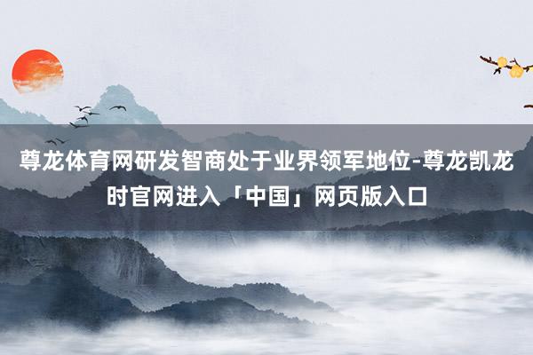 尊龙体育网研发智商处于业界领军地位-尊龙凯龙时官网进入「中国」网页版入口