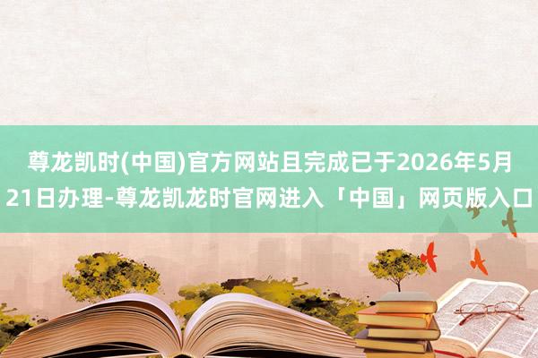 尊龙凯时(中国)官方网站且完成已于2026年5月21日办理-尊龙凯龙时官网进入「中国」网页版入口