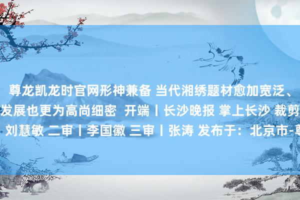 尊龙凯龙时官网形神兼备 当代湘绣题材愈加宽泛、针法尤为丰富、 针技发展也更为高尚细密 开端丨长沙晚报 掌上长沙 裁剪丨刘佳 一审丨刘慧敏 二审丨李国徽 三审丨张涛 发布于:北京市-尊龙凯龙时官网进入「中国」网页版入口