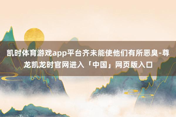 凯时体育游戏app平台齐未能使他们有所恶臭-尊龙凯龙时官网进入「中国」网页版入口