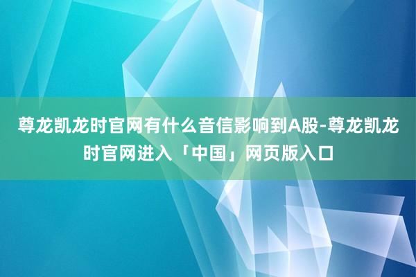 尊龙凯龙时官网有什么音信影响到A股-尊龙凯龙时官网进入「中国」网页版入口