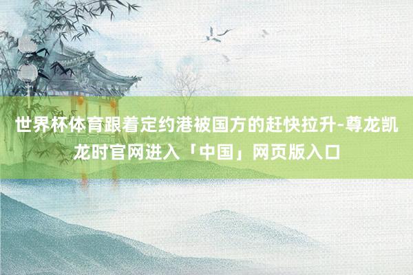 世界杯体育跟着定约港被国方的赶快拉升-尊龙凯龙时官网进入「中国」网页版入口