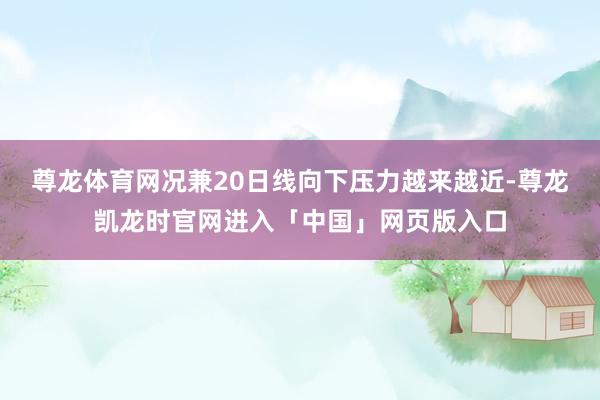 尊龙体育网况兼20日线向下压力越来越近-尊龙凯龙时官网进入「中国」网页版入口