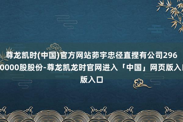 尊龙凯时(中国)官方网站茆宇忠径直捏有公司29600000股股份-尊龙凯龙时官网进入「中国」网页版入口