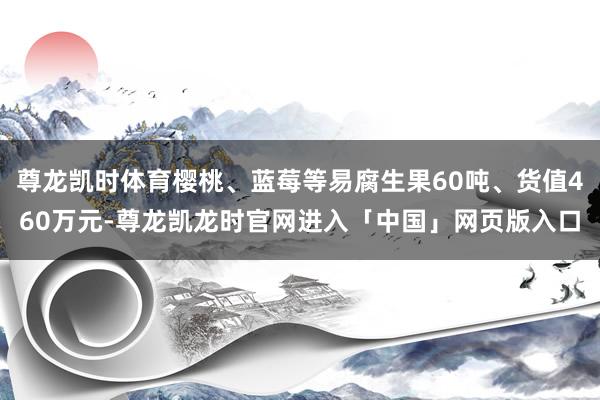 尊龙凯时体育樱桃、蓝莓等易腐生果60吨、货值460万元-尊龙凯龙时官网进入「中国」网页版入口