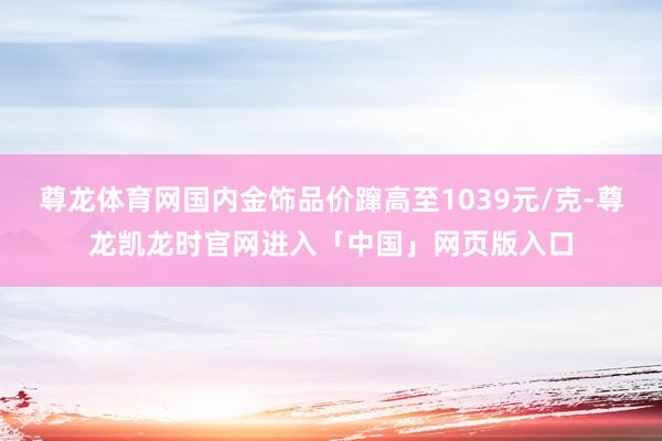 尊龙体育网国内金饰品价蹿高至1039元/克-尊龙凯龙时官网进入「中国」网页版入口