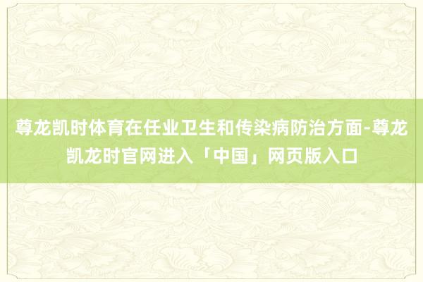 尊龙凯时体育在任业卫生和传染病防治方面-尊龙凯龙时官网进入「中国」网页版入口