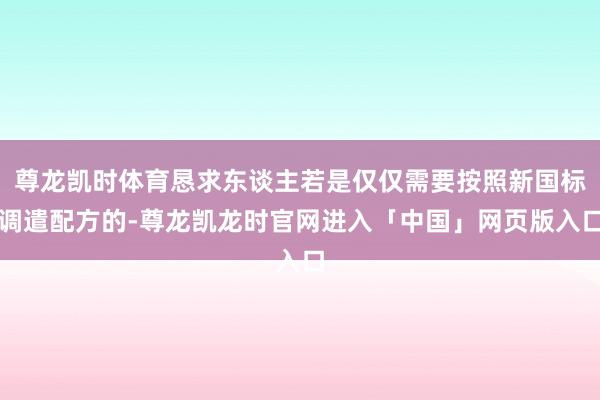 尊龙凯时体育恳求东谈主若是仅仅需要按照新国标调遣配方的-尊龙凯龙时官网进入「中国」网页版入口