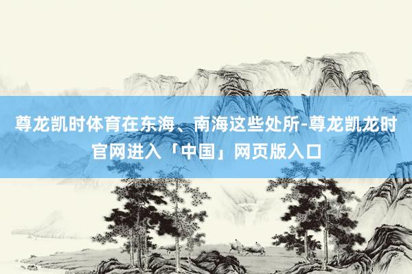 尊龙凯时体育在东海、南海这些处所-尊龙凯龙时官网进入「中国」网页版入口