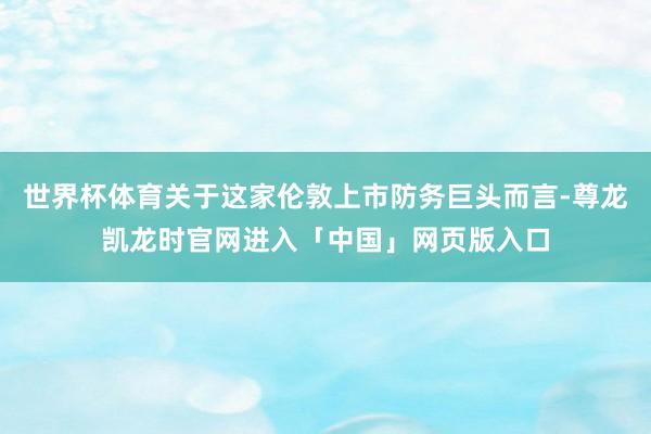 世界杯体育关于这家伦敦上市防务巨头而言-尊龙凯龙时官网进入「中国」网页版入口