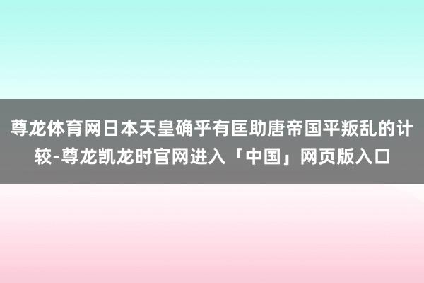尊龙体育网日本天皇确乎有匡助唐帝国平叛乱的计较-尊龙凯龙时官网进入「中国」网页版入口