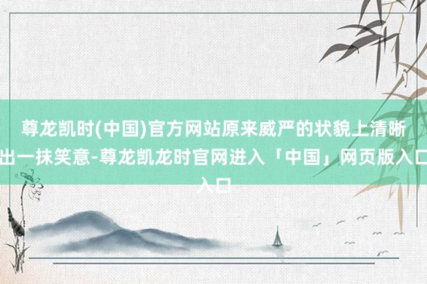 尊龙凯时(中国)官方网站原来威严的状貌上清晰出一抹笑意-尊龙凯龙时官网进入「中国」网页版入口