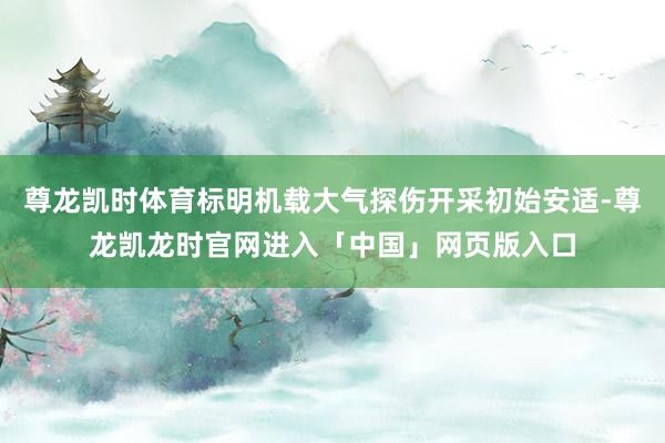 尊龙凯时体育标明机载大气探伤开采初始安适-尊龙凯龙时官网进入「中国」网页版入口