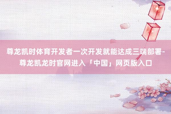 尊龙凯时体育开发者一次开发就能达成三端部署-尊龙凯龙时官网进入「中国」网页版入口