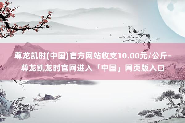 尊龙凯时(中国)官方网站收支10.00元/公斤-尊龙凯龙时官网进入「中国」网页版入口