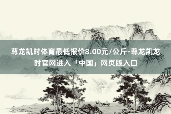 尊龙凯时体育最低报价8.00元/公斤-尊龙凯龙时官网进入「中国」网页版入口