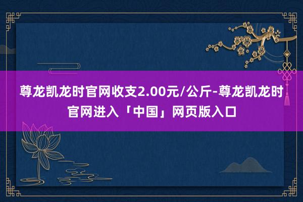 尊龙凯龙时官网收支2.00元/公斤-尊龙凯龙时官网进入「中国」网页版入口