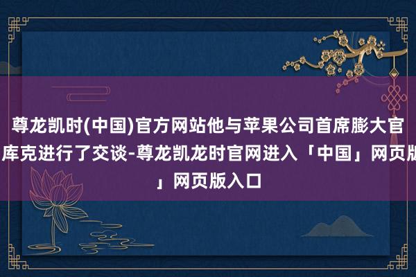 尊龙凯时(中国)官方网站他与苹果公司首席膨大官蒂姆·库克进行了交谈-尊龙凯龙时官网进入「中国」网页版入口