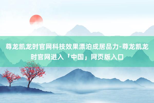 尊龙凯龙时官网科技效果漂泊成居品力-尊龙凯龙时官网进入「中国」网页版入口