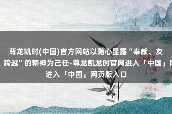 尊龙凯时(中国)官方网站以随心显露“奉献、友爱、互助、跨越”的精神为己任-尊龙凯龙时官网进入「中国」网页版入口