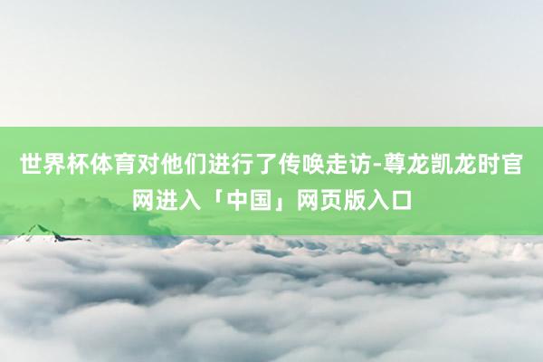 世界杯体育对他们进行了传唤走访-尊龙凯龙时官网进入「中国」网页版入口