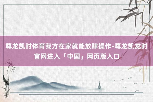 尊龙凯时体育我方在家就能放肆操作-尊龙凯龙时官网进入「中国」网页版入口