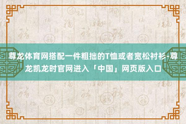 尊龙体育网搭配一件粗拙的T恤或者宽松衬衫-尊龙凯龙时官网进入「中国」网页版入口