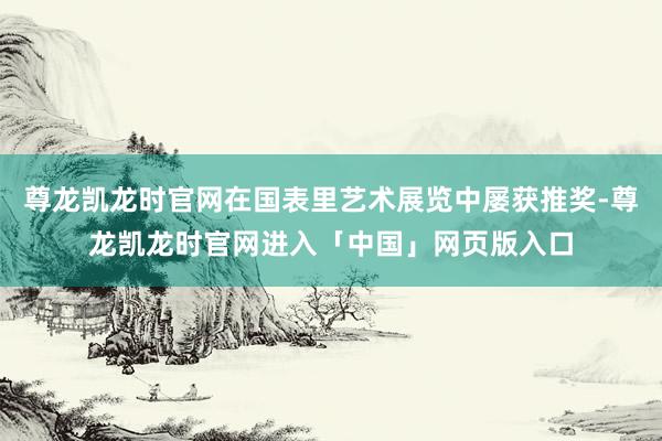 尊龙凯龙时官网在国表里艺术展览中屡获推奖-尊龙凯龙时官网进入「中国」网页版入口